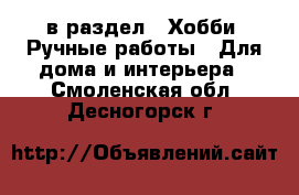  в раздел : Хобби. Ручные работы » Для дома и интерьера . Смоленская обл.,Десногорск г.